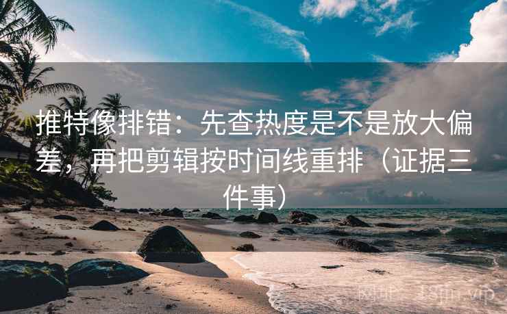 推特像排错：先查热度是不是放大偏差，再把剪辑按时间线重排（证据三件事）