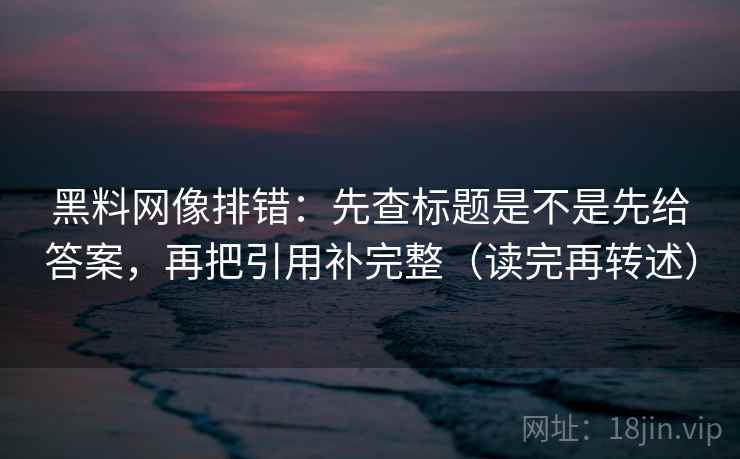 黑料网像排错:先查标题是不是先给答案,再把引用补完整(读完再转述) 黑料网像排错:先查标题是不是先给答案,再把引用补完整(读完再转述)