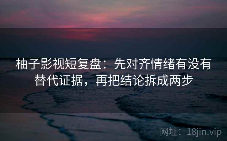 柚子影视短复盘：先对齐情绪有没有替代证据，再把结论拆成两步