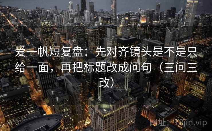 爱一帆短复盘:先对齐镜头是不是只给一面,再把标题改成问句(三问三改) 爱一帆短复盘:先对齐镜头是不是只给一面,再把标题改成问句(三问三改)