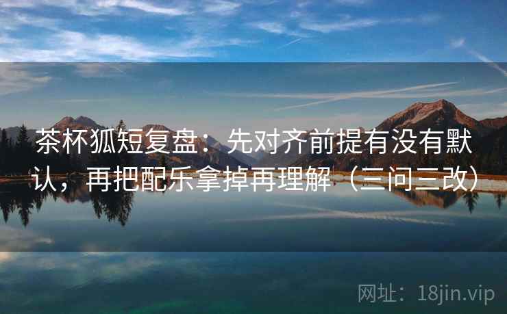 茶杯狐短复盘：先对齐前提有没有默认，再把配乐拿掉再理解（三问三改）