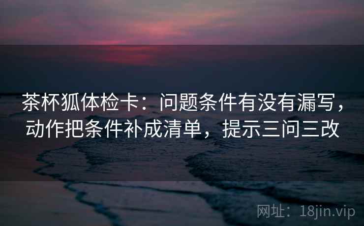 茶杯狐体检卡：问题条件有没有漏写，动作把条件补成清单，提示三问三改