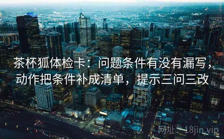 茶杯狐体检卡：问题条件有没有漏写，动作把条件补成清单，提示三问三改