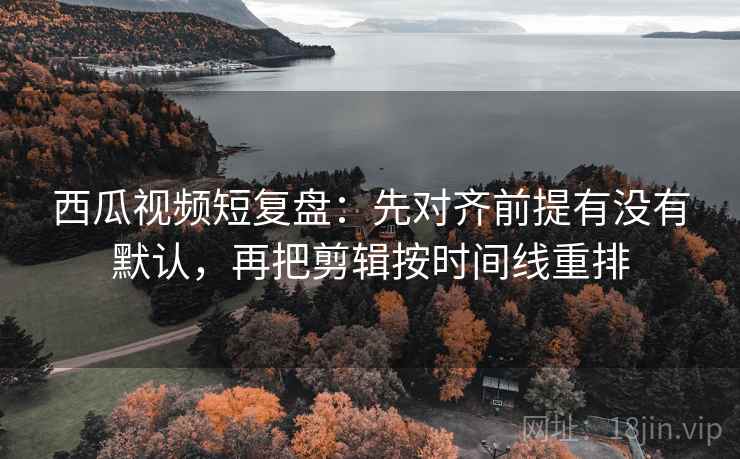 西瓜视频短复盘：先对齐前提有没有默认，再把剪辑按时间线重排