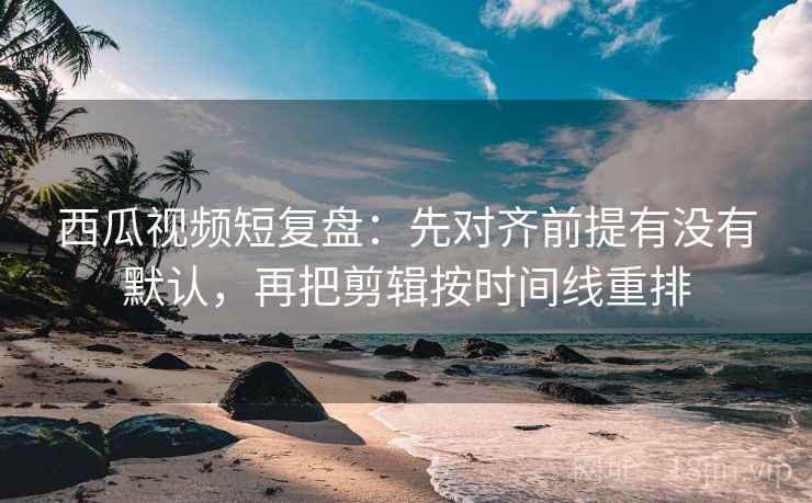 西瓜视频短复盘：先对齐前提有没有默认，再把剪辑按时间线重排