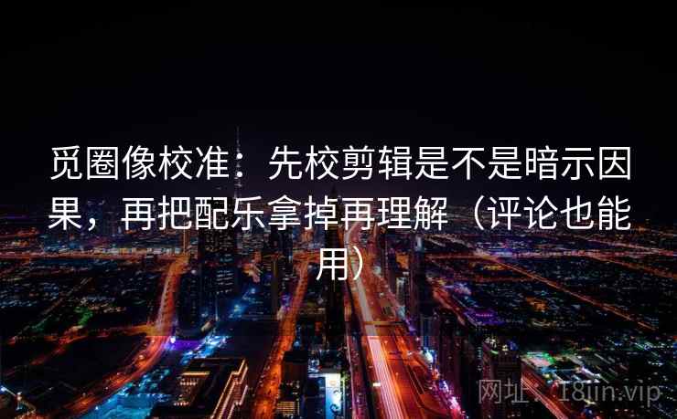 觅圈像校准：先校剪辑是不是暗示因果，再把配乐拿掉再理解（评论也能用）