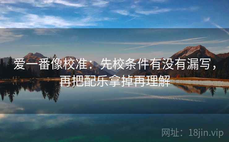 爱一番像校准：先校条件有没有漏写，再把配乐拿掉再理解