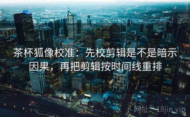 茶杯狐像校准：先校剪辑是不是暗示因果，再把剪辑按时间线重排