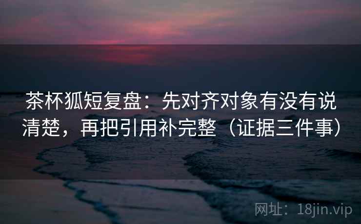 茶杯狐短复盘：先对齐对象有没有说清楚，再把引用补完整（证据三件事）