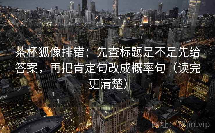 茶杯狐像排错：先查标题是不是先给答案，再把肯定句改成概率句（读完更清楚）