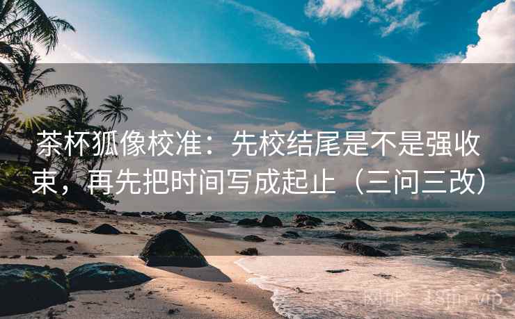 茶杯狐像校准:先校结尾是不是强收束,再先把时间写成起止(三问三改) 茶杯狐像校准:先校结尾是不是强收束,再先把时间写成起止(三问三改)