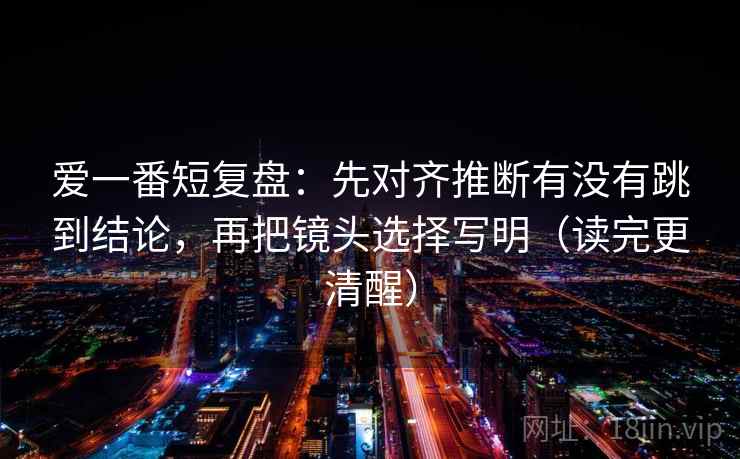 爱一番短复盘:先对齐推断有没有跳到结论,再把镜头选择写明(读完更清醒) 爱一番短复盘:先对齐推断有没有跳到结论,再把镜头选择写明(读完更清醒)