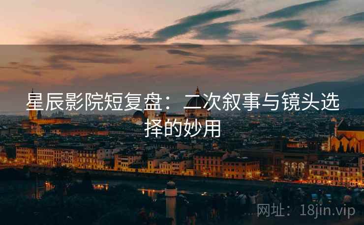 星辰影院短复盘：二次叙事与镜头选择的妙用