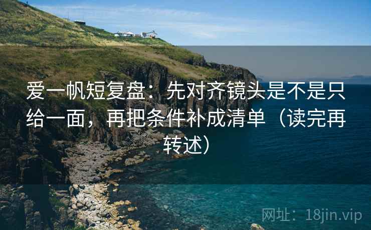 爱一帆短复盘:先对齐镜头是不是只给一面,再把条件补成清单(读完再转述) 爱一帆短复盘:先对齐镜头是不是只给一面,再把条件补成清单(读完再转述)