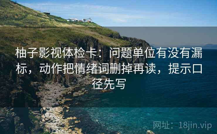 柚子影视体检卡：问题单位有没有漏标，动作把情绪词删掉再读，提示口径先写