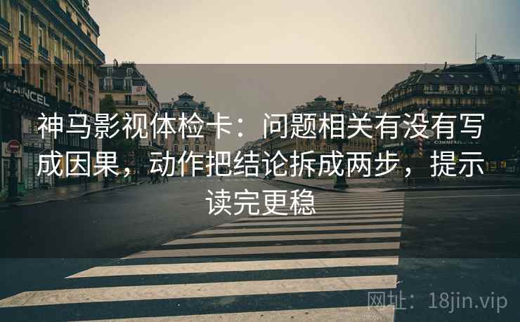 神马影视体检卡：问题相关有没有写成因果，动作把结论拆成两步，提示读完更稳