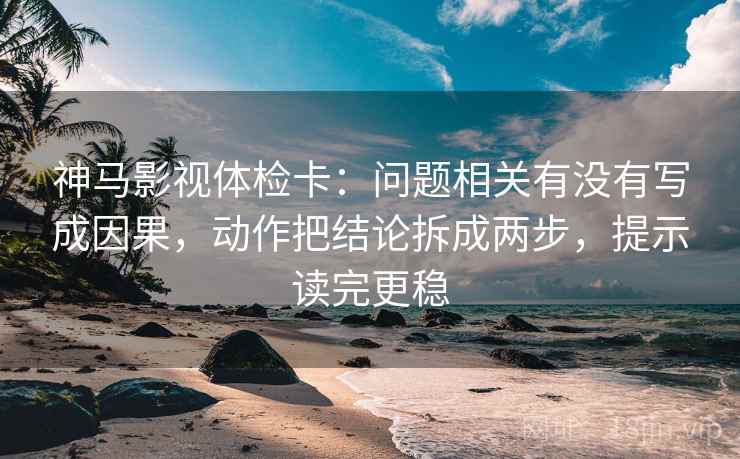 神马影视体检卡：问题相关有没有写成因果，动作把结论拆成两步，提示读完更稳