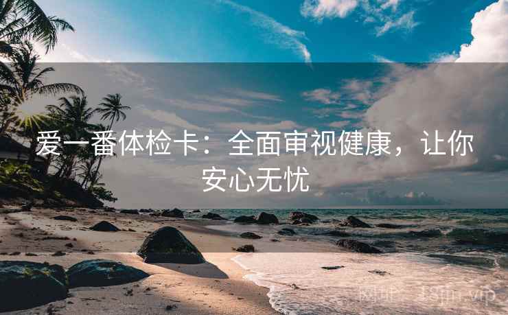 爱一番体检卡:全面审视健康,让你安心无忧 爱一番体检卡:全面审视健康,让你安心无忧